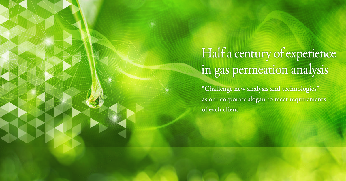 Half a century of experience in gas permeation analysis Challenge new analysis and technologies” as our corporate slogan to meet requirements of each client